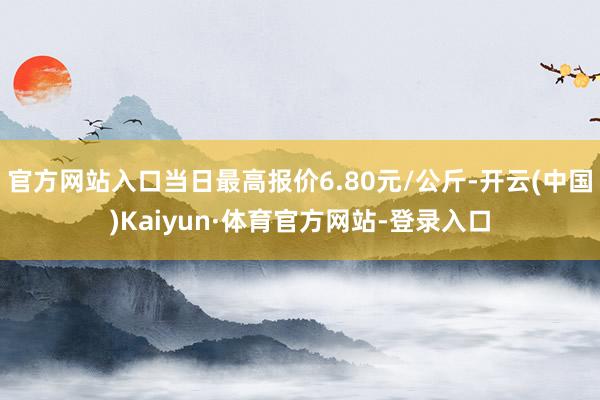 官方网站入口当日最高报价6.80元/公斤-开云(中国)Kaiyun·体育官方网站-登录入口