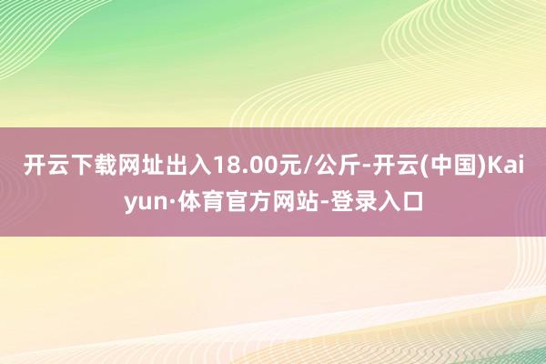 开云下载网址出入18.00元/公斤-开云(中国)Kaiyun·体育官方网站-登录入口