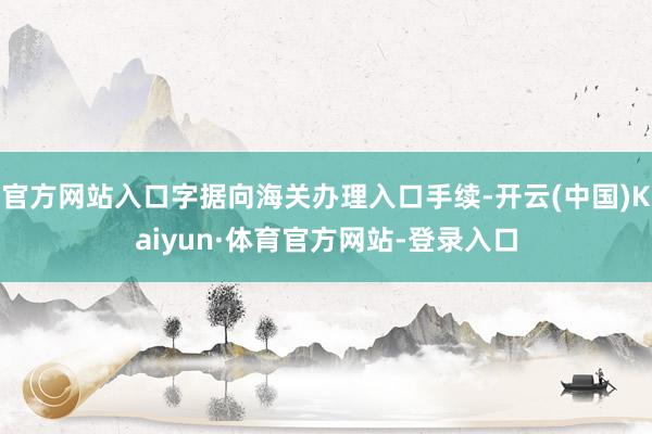 官方网站入口字据向海关办理入口手续-开云(中国)Kaiyun·体育官方网站-登录入口