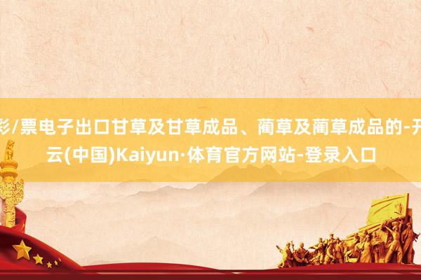 彩/票电子出口甘草及甘草成品、蔺草及蔺草成品的-开云(中国)Kaiyun·体育官方网站-登录入口