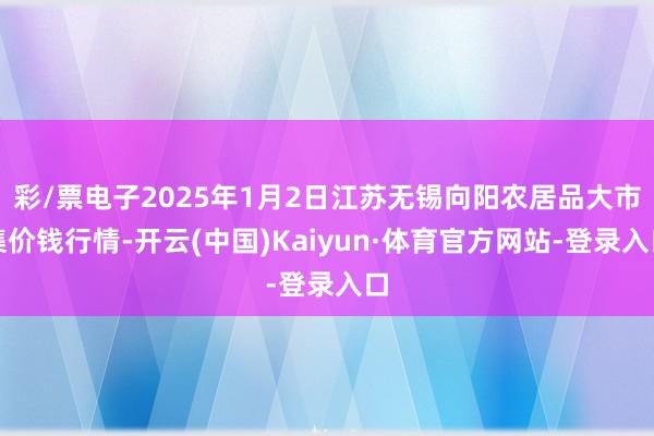 彩/票电子2025年1月2日江苏无锡向阳农居品大市集价钱行情-开云(中国)Kaiyun·体育官方网站-登录入口