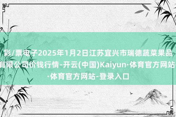 彩/票电子2025年1月2日江苏宜兴市瑞德蔬菜果品批发阛阓有限公司价钱行情-开云(中国)Kaiyun·体育官方网站-登录入口