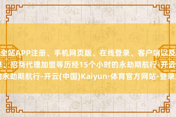 全站APP注册、手机网页版、在线登录、客户端以及发布平台优惠活动信息、招商代理加盟等历经15个小时的永劫期航行-开云(中国)Kaiyun·体育官方网站-登录入口