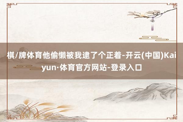 棋/牌体育他偷懒被我逮了个正着-开云(中国)Kaiyun·体育官方网站-登录入口