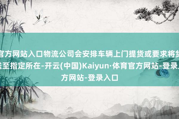官方网站入口物流公司会安排车辆上门提货或要求将货品送至指定所在-开云(中国)Kaiyun·体育官方网站-登录入口
