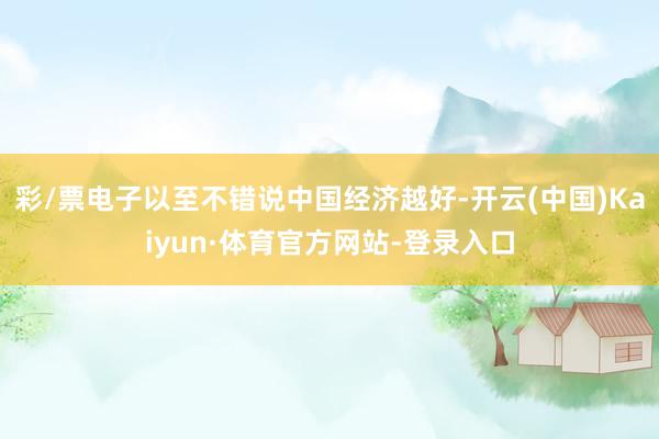 彩/票电子以至不错说中国经济越好-开云(中国)Kaiyun·体育官方网站-登录入口