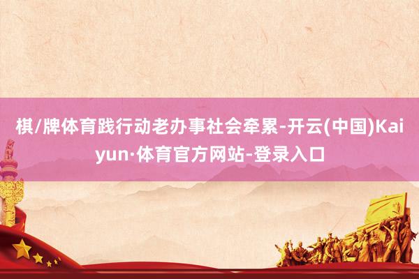 棋/牌体育践行动老办事社会牵累-开云(中国)Kaiyun·体育官方网站-登录入口