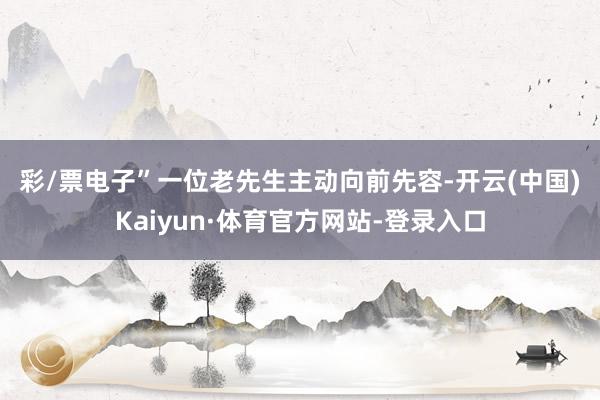 彩/票电子”　　一位老先生主动向前先容-开云(中国)Kaiyun·体育官方网站-登录入口