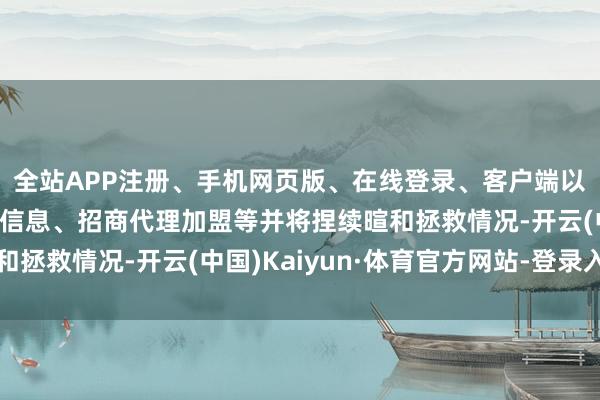 全站APP注册、手机网页版、在线登录、客户端以及发布平台优惠活动信息、招商代理加盟等并将捏续暄和拯救情况-开云(中国)Kaiyun·体育官方网站-登录入口