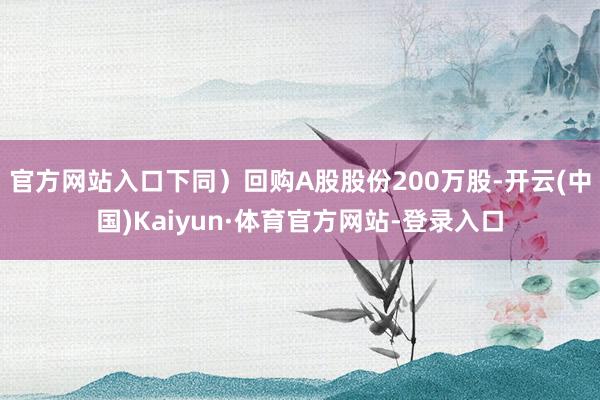 官方网站入口下同）回购A股股份200万股-开云(中国)Kaiyun·体育官方网站-登录入口