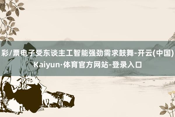 彩/票电子受东谈主工智能强劲需求鼓舞-开云(中国)Kaiyun·体育官方网站-登录入口
