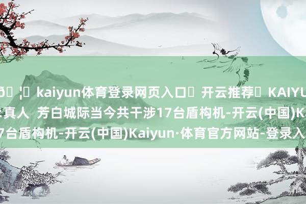 🦄kaiyun体育登录网页入口✅开云推荐✅KAIYUN SPORTS为您提供:真人  芳白城际当今共干涉17台盾构机-开云(中国)Kaiyun·体育官方网站-登录入口