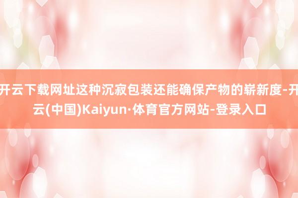 开云下载网址这种沉寂包装还能确保产物的崭新度-开云(中国)Kaiyun·体育官方网站-登录入口