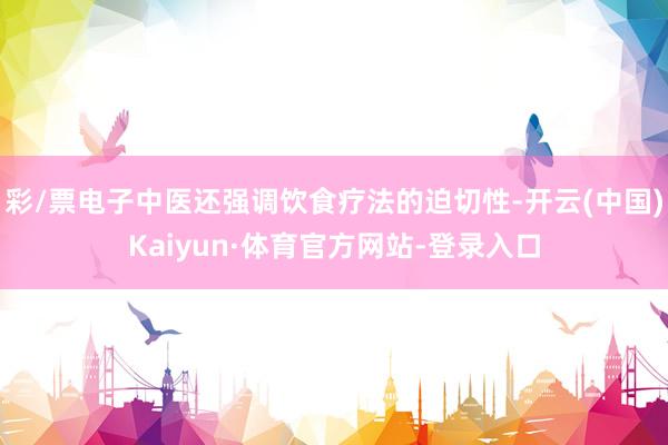 彩/票电子中医还强调饮食疗法的迫切性-开云(中国)Kaiyun·体育官方网站-登录入口