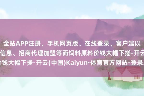 全站APP注册、手机网页版、在线登录、客户端以及发布平台优惠活动信息、招商代理加盟等而饲料原料价钱大幅下搓-开云(中国)Kaiyun·体育官方网站-登录入口
