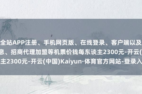 全站APP注册、手机网页版、在线登录、客户端以及发布平台优惠活动信息、招商代理加盟等机票价钱每东谈主2300元-开云(中国)Kaiyun·体育官方网站-登录入口