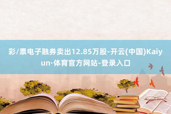 彩/票电子融券卖出12.85万股-开云(中国)Kaiyun·体育官方网站-登录入口