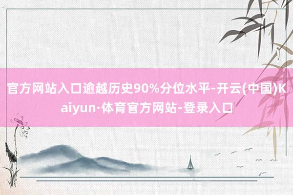 官方网站入口逾越历史90%分位水平-开云(中国)Kaiyun·体育官方网站-登录入口