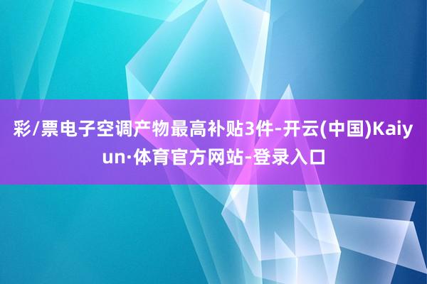 彩/票电子空调产物最高补贴3件-开云(中国)Kaiyun·体育官方网站-登录入口