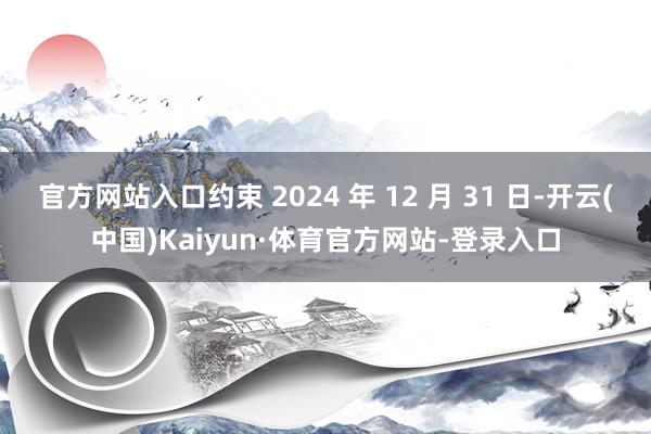 官方网站入口约束 2024 年 12 月 31 日-开云(中国)Kaiyun·体育官方网站-登录入口
