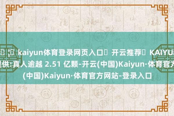 🦄kaiyun体育登录网页入口✅开云推荐✅KAIYUN SPORTS为您提供:真人逾越 2.51 亿颗-开云(中国)Kaiyun·体育官方网站-登录入口