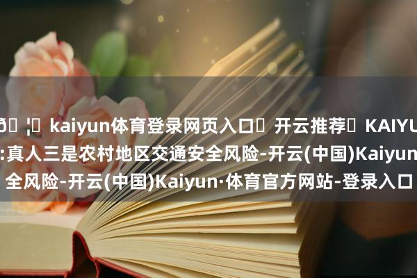 🦄kaiyun体育登录网页入口✅开云推荐✅KAIYUN SPORTS为您提供:真人　　三是农村地区交通安全风险-开云(中国)Kaiyun·体育官方网站-登录入口