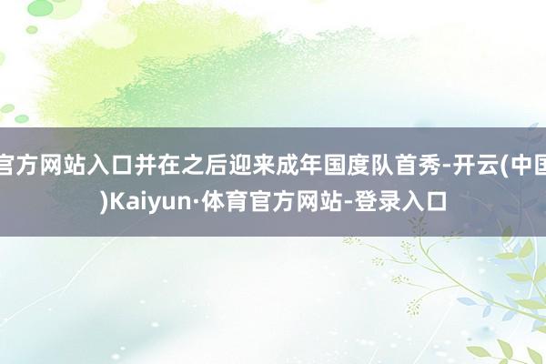 官方网站入口并在之后迎来成年国度队首秀-开云(中国)Kaiyun·体育官方网站-登录入口