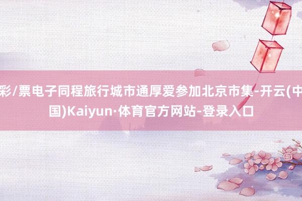 彩/票电子同程旅行城市通厚爱参加北京市集-开云(中国)Kaiyun·体育官方网站-登录入口