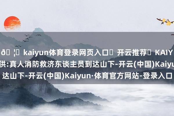 🦄kaiyun体育登录网页入口✅开云推荐✅KAIYUN SPORTS为您提供:真人消防救济东谈主员到达山下-开云(中国)Kaiyun·体育官方网站-登录入口