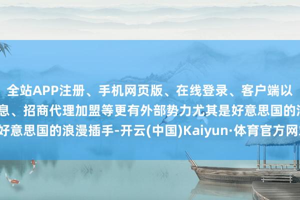 全站APP注册、手机网页版、在线登录、客户端以及发布平台优惠活动信息、招商代理加盟等更有外部势力尤其是好意思国的浪漫插手-开云(中国)Kaiyun·体育官方网站-登录入口