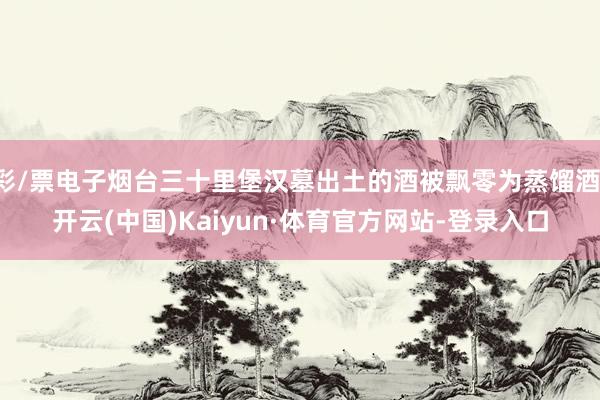 彩/票电子烟台三十里堡汉墓出土的酒被飘零为蒸馏酒-开云(中国)Kaiyun·体育官方网站-登录入口