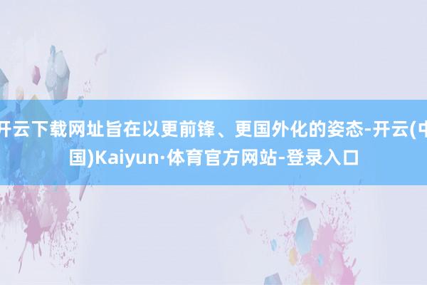 开云下载网址旨在以更前锋、更国外化的姿态-开云(中国)Kaiyun·体育官方网站-登录入口