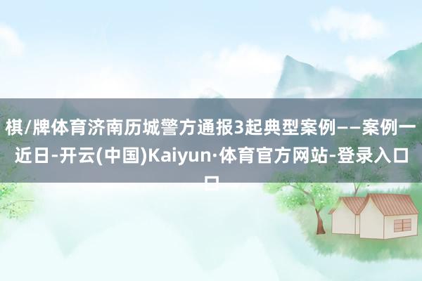 棋/牌体育济南历城警方通报3起典型案例——　　案例一　　近日-开云(中国)Kaiyun·体育官方网站-登录入口