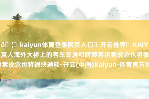 🦄kaiyun体育登录网页入口✅开云推荐✅KAIYUN SPORTS为您提供:真人海外大桥上的客车交通和跨境客运索说念也将很快通畅-开云(中国)Kaiyun·体育官方网站-登录入口