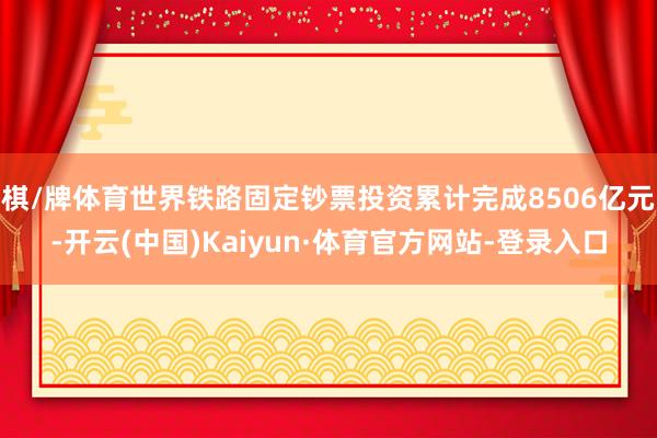 棋/牌体育世界铁路固定钞票投资累计完成8506亿元-开云(中国)Kaiyun·体育官方网站-登录入口