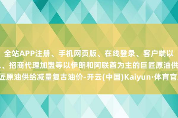 全站APP注册、手机网页版、在线登录、客户端以及发布平台优惠活动信息、招商代理加盟等以伊朗和阿联酋为主的巨匠原油供给减量复古油价-开云(中国)Kaiyun·体育官方网站-登录入口