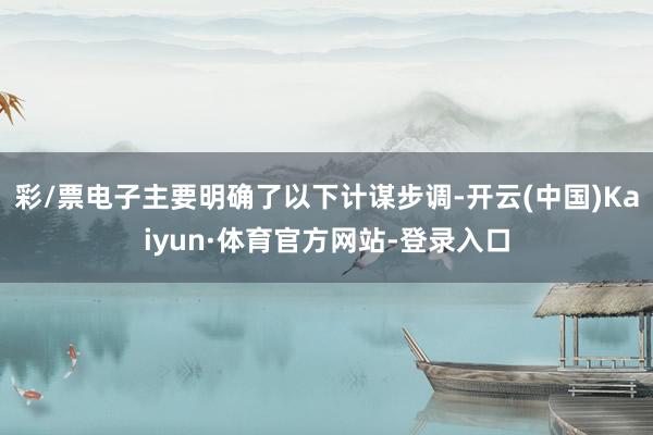 彩/票电子主要明确了以下计谋步调-开云(中国)Kaiyun·体育官方网站-登录入口