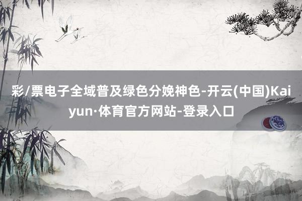彩/票电子全域普及绿色分娩神色-开云(中国)Kaiyun·体育官方网站-登录入口