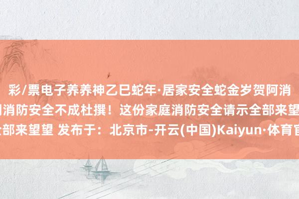 彩/票电子养养神乙巳蛇年·居家安全蛇金岁贺阿消提醒专家居家杜撰的同期消防安全不成杜撰！这份家庭消防安全请示全部来望望 发布于：北京市-开云(中国)Kaiyun·体育官方网站-登录入口