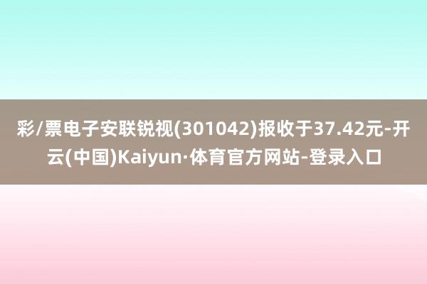 彩/票电子安联锐视(301042)报收于37.42元-开云(中国)Kaiyun·体育官方网站-登录入口