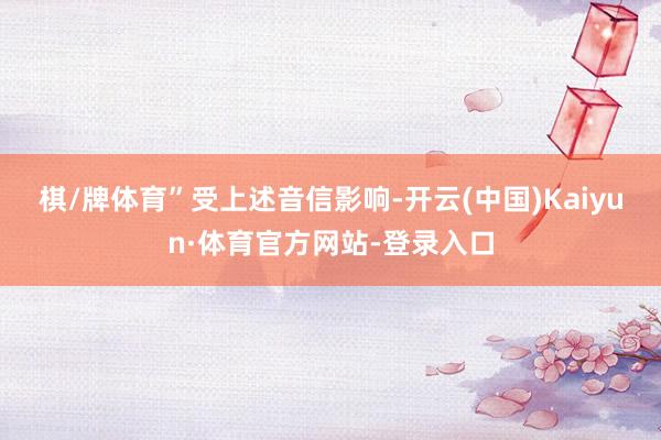 棋/牌体育”　　受上述音信影响-开云(中国)Kaiyun·体育官方网站-登录入口