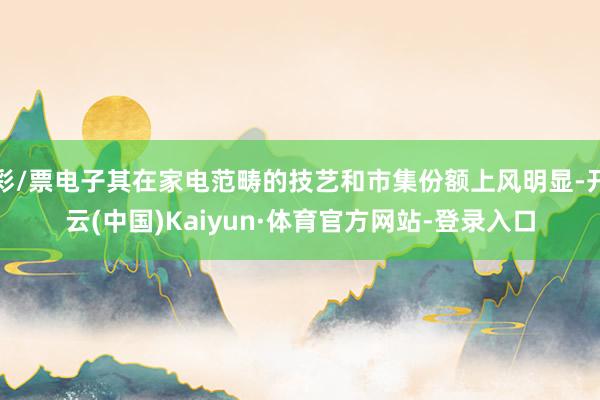 彩/票电子其在家电范畴的技艺和市集份额上风明显-开云(中国)Kaiyun·体育官方网站-登录入口