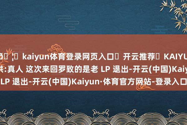 🦄kaiyun体育登录网页入口✅开云推荐✅KAIYUN SPORTS为您提供:真人 这次来回罗致的是老 LP 退出-开云(中国)Kaiyun·体育官方网站-登录入口
