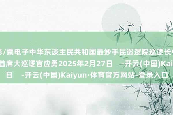 彩/票电子中华东谈主民共和国最妙手民巡逻院巡逻长中华东谈主民共和国首席大巡逻官应勇2025年2月27日    -开云(中国)Kaiyun·体育官方网站-登录入口