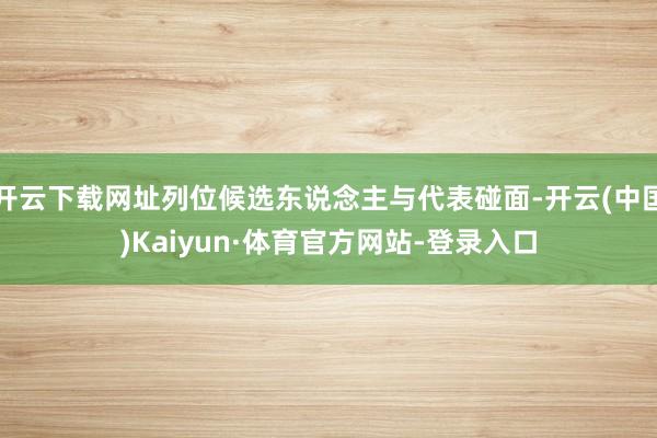 开云下载网址列位候选东说念主与代表碰面-开云(中国)Kaiyun·体育官方网站-登录入口