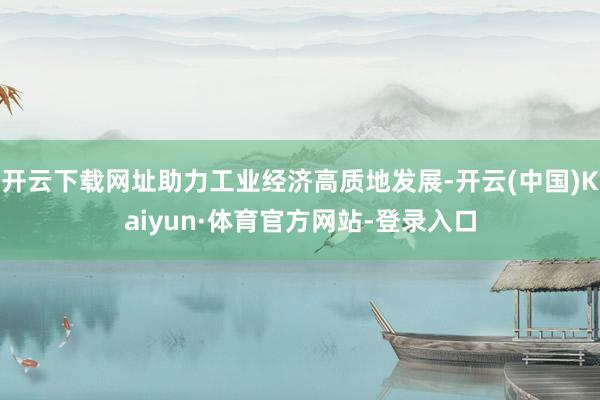 开云下载网址助力工业经济高质地发展-开云(中国)Kaiyun·体育官方网站-登录入口