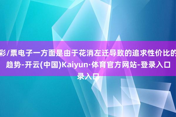 彩/票电子一方面是由于花消左迁导致的追求性价比的趋势-开云(中国)Kaiyun·体育官方网站-登录入口