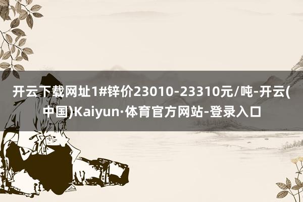 开云下载网址1#锌价23010-23310元/吨-开云(中国)Kaiyun·体育官方网站-登录入口