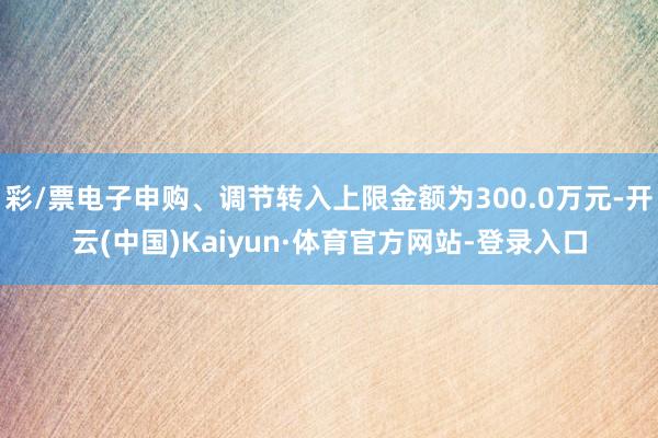 彩/票电子申购、调节转入上限金额为300.0万元-开云(中国)Kaiyun·体育官方网站-登录入口