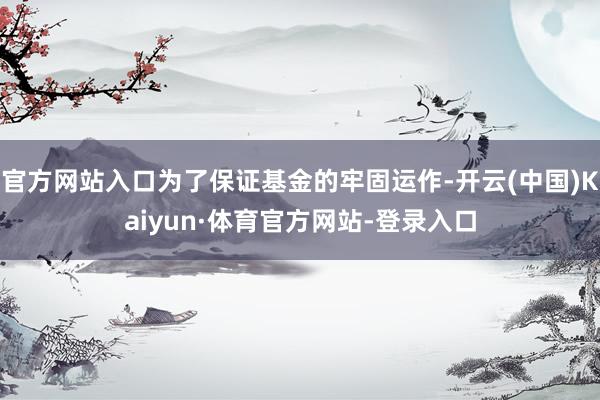 官方网站入口为了保证基金的牢固运作-开云(中国)Kaiyun·体育官方网站-登录入口
